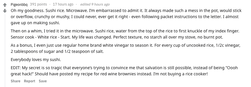 food secrets - - Pigeonbbq 391 points 17 hours ago. edited 9 hours ago Oh my goodness. Sushi rice. Microwave. I'm embarrassed to admit it. It always made such a mess in the pot, would stick or overflow, crunchy or mushy, I could never, ever get it right e