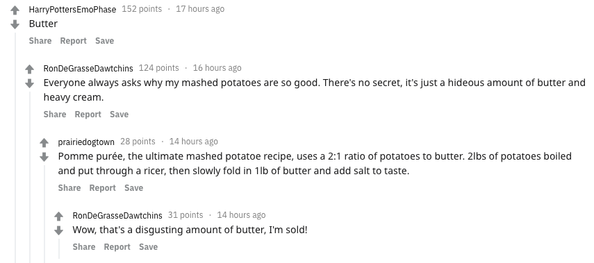 food secrets - - Harry PottersEmoPhase 152 points 17 hours ago Butter Report Save RonDeGrasse Dawtchins 124 points 16 hours ago Everyone always asks why my mashed potatoes are so good. There's no secret, it's just a hideous amount of butter and heavy crea