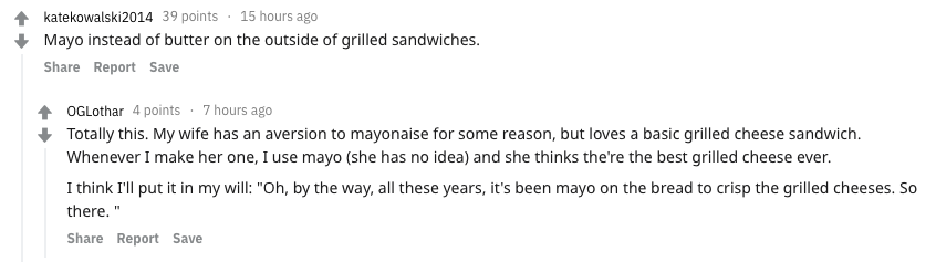 food secrets - katekowalski2014 39 points 15 hours ago Mayo instead of butter on the outside of grilled sandwiches. Report Save OGLothar 4 points. 7 hours ago Totally this. My wife has an aversion to mayonaise for some reason, but loves a basic grilled ch