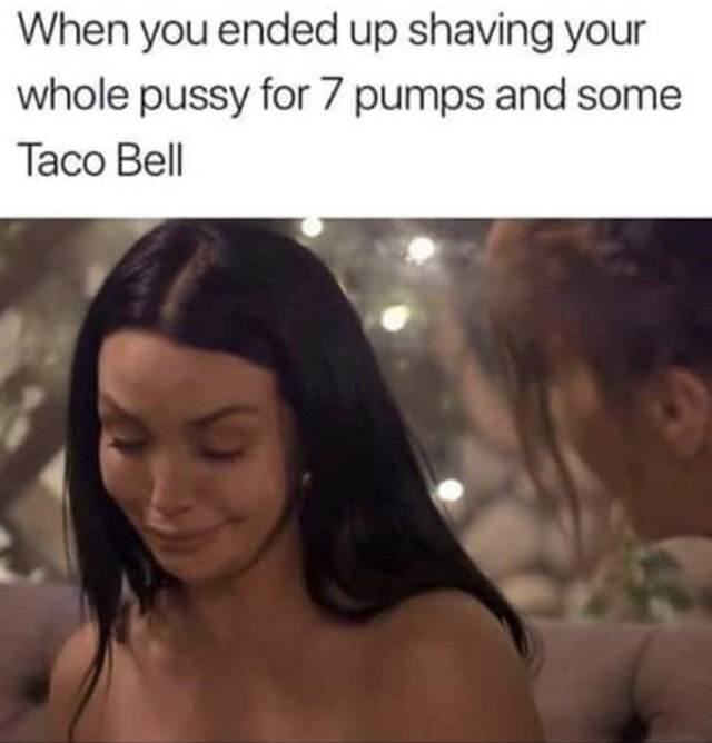 Funny Sex memes - girl - When you ended up shaving your whole pussy for 7 pumps and some Taco Bell