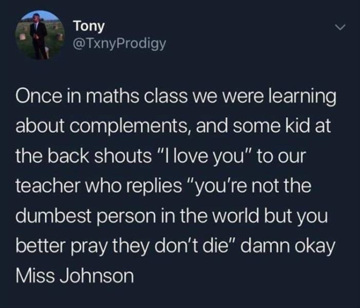 funny memes - Book - Tony Once in maths class we were learning about complements, and some kid at the back shouts "I love you" to our teacher who replies "you're not the dumbest person in the world but you better pray they don't die" damn okay Miss Johnso