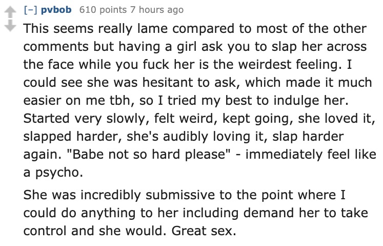 angle - pvbob 610 points 7 hours ago This seems really lame compared to most of the other but having a girl ask you to slap her across the face while you fuck her is the weirdest feeling. I could see she was hesitant to ask, which made it much easier on m