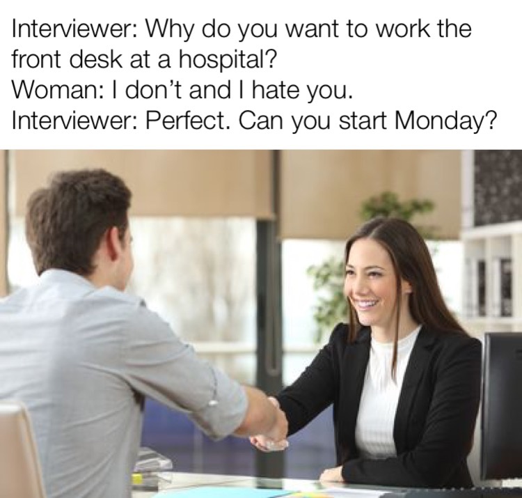 professional interview - Interviewer Why do you want to work the front desk at a hospital? Woman I don't and I hate you. Interviewer Perfect. Can you start Monday?