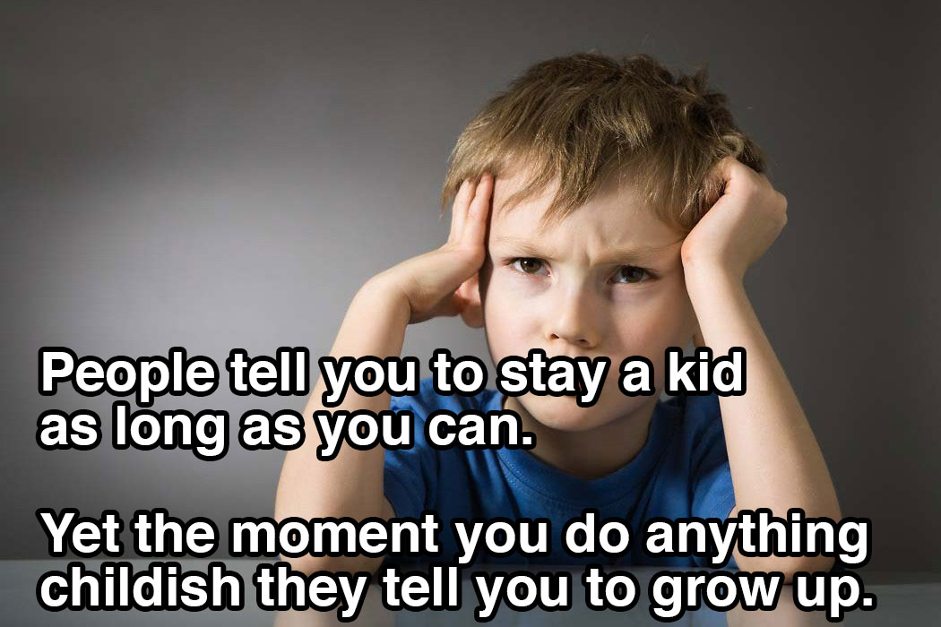 Shower thought about how People tell you to stay a kid as long as you can. Yet the moment you do anything childish they tell you to grow up.