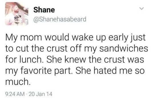 my mom would wake up early - Shane My mom would wake up early just to cut the crust off my sandwiches for lunch. She knew the crust was my favorite part. She hated me so much. 20 Jan 14