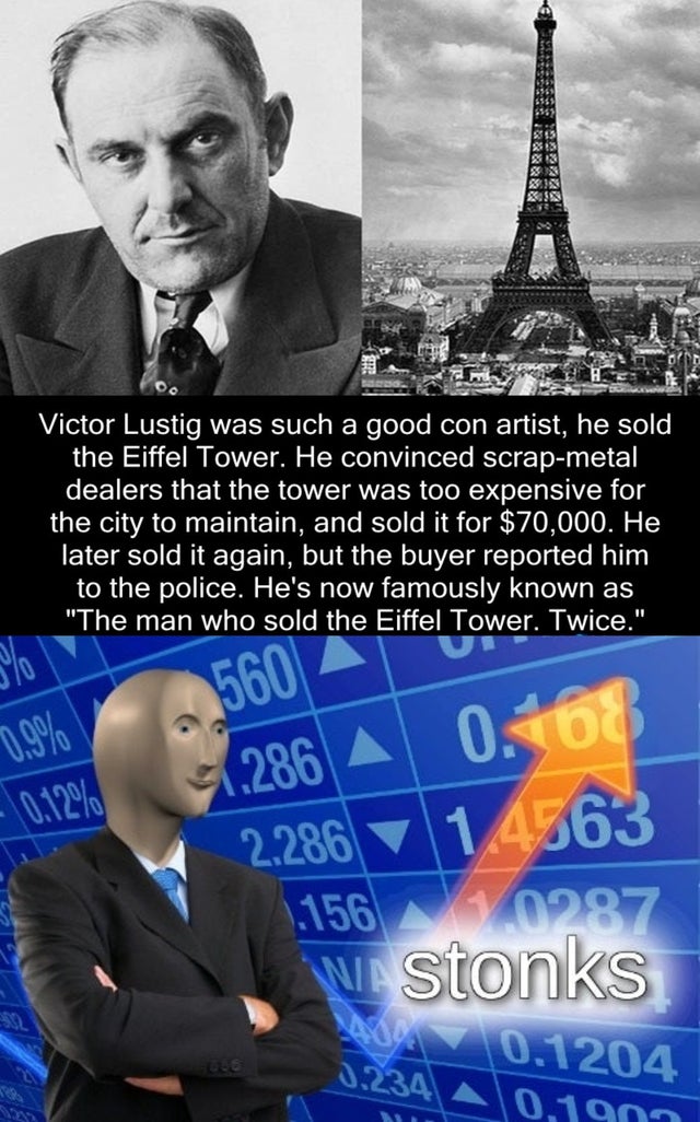 stonks meme - stonks meme - ! Victor Lustig was such a good con artist, he sold the Eiffel Tower. He convinced scrapmetal dealers that the tower was too expensive for the city to maintain, and sold it for $70,000. He later sold it again, but the buyer rep