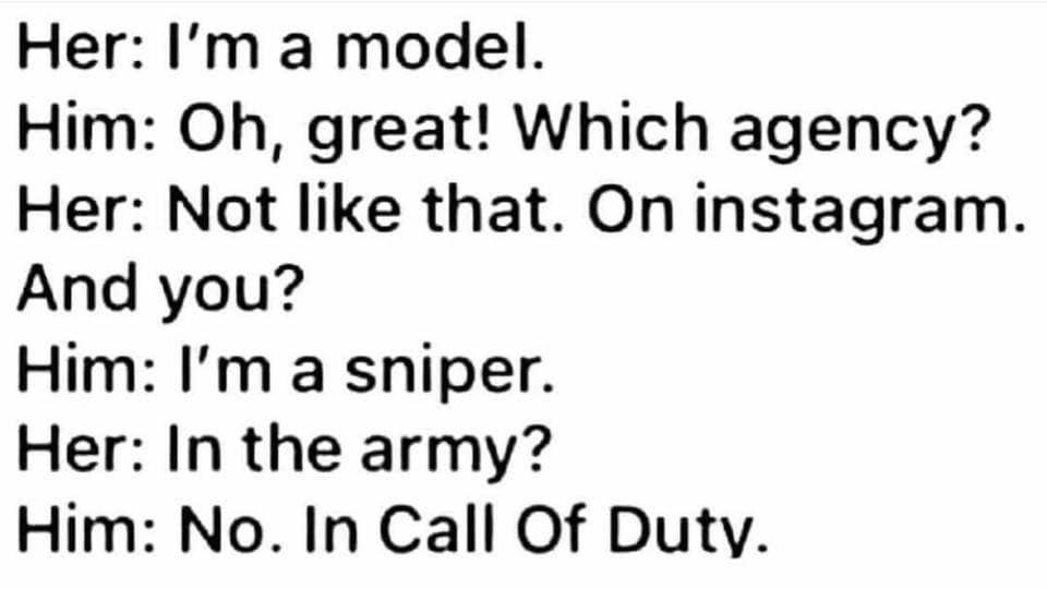 Her I'm a model. Him Oh, great! Which agency? Her Not that. On instagram. And you? Him I'm a sniper. Her In the army? Him No. In Call Of Duty.