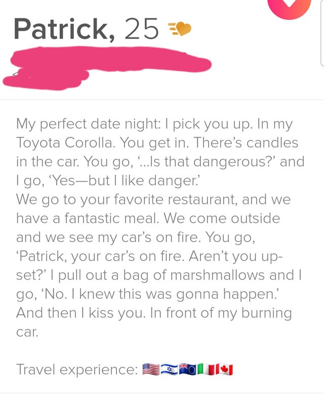Funny tinder profile - document - Patrick, 25 My perfect date night I pick you up. In my Toyota Corolla. You get in. There's candles in the car. You go, ...Is that dangerous?' and Igo, 'Yesbut I danger. We go to your favorite restaurant, and we have a fan
