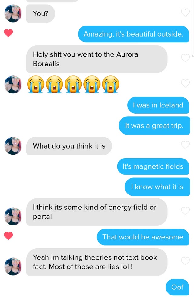 Tinder pickup lines - web page - You? Amazing, it's beautiful outside. Holy shit you went to the Aurora Borealis I was in Iceland It was a great trip. What do you think it is It's magnetic fields I know what it is I think its some kind of energy field or 
