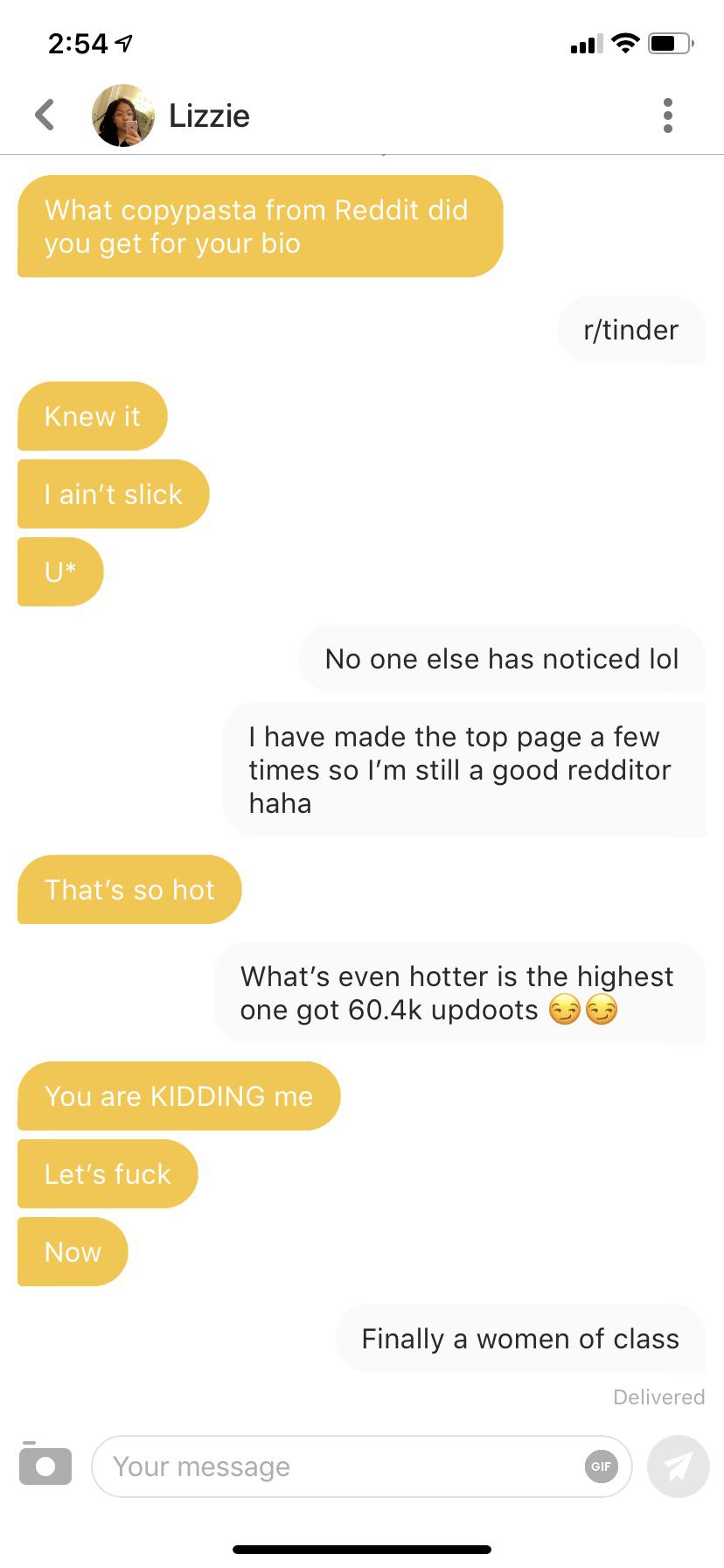 Tinder pickup lines - document - Lizzie What copypasta from Reddit did you get for your bio rtinder Knew it I ain't slick No one else has noticed lol I have made the top page a few times so I'm still a good redditor haha That's so hot What's even hotter i