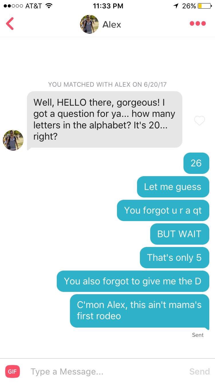 Tinder pickup lines - ain t mama's first rodeo tinder - Alex You Matched With Alex On 62017 Well, Hello there, gorgeous! | got a question for ya... how many letters in the alphabet? It's 20... right? 26 Let me guess You forgot ura qt But Wait That's only 