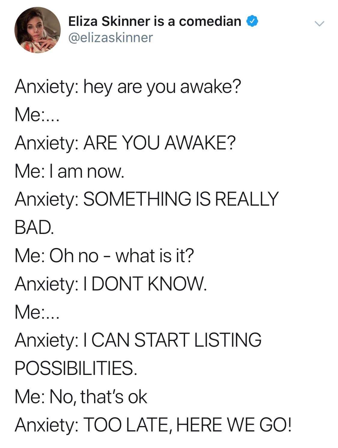 Depression meme - angle - Eliza Skinner is a comedian Anxiety hey are you awake? Me... Anxiety Are You Awake? Me I am now. Anxiety Something Is Really Bad. Me Oh no what is it? Anxiety I Dont Know. Me.. Anxiety I Can Start Listing Possibilities. Me No, th