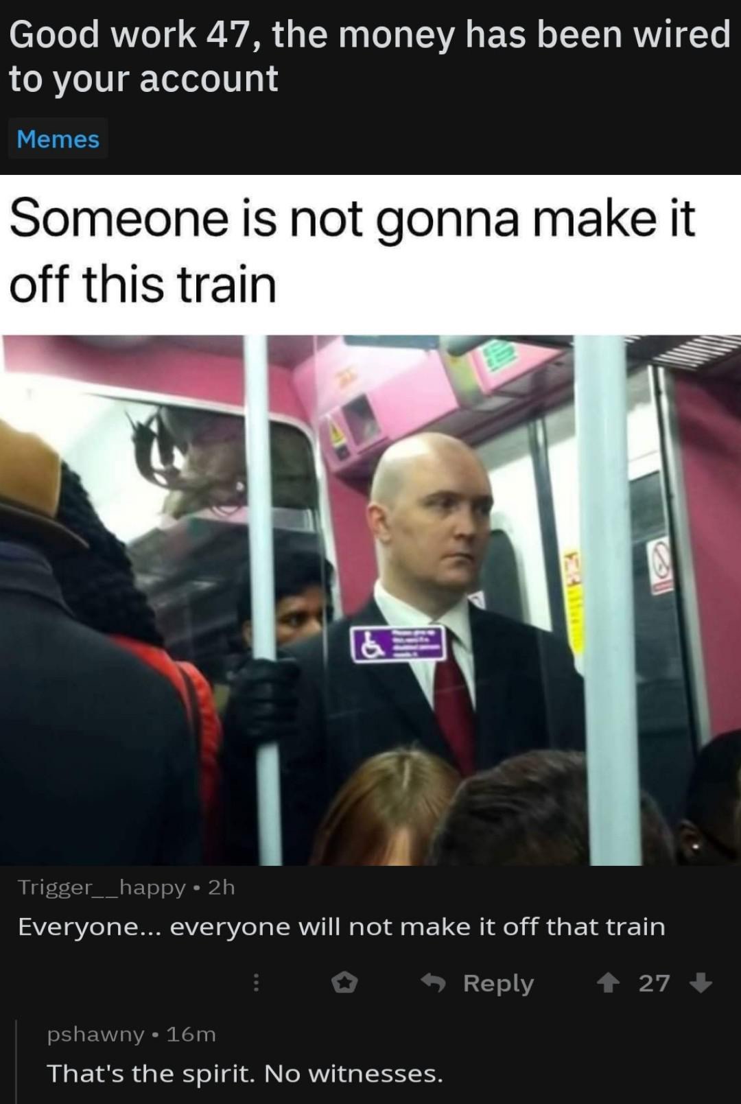 funny picture - hitman meme - Good work 47, the money has been wired to your account Memes Someone is not gonna make it off this train Trigger__happy 2h Everyone... everyone will not make it off that train 27 pshawny 16m That's the spirit. No witnesses.