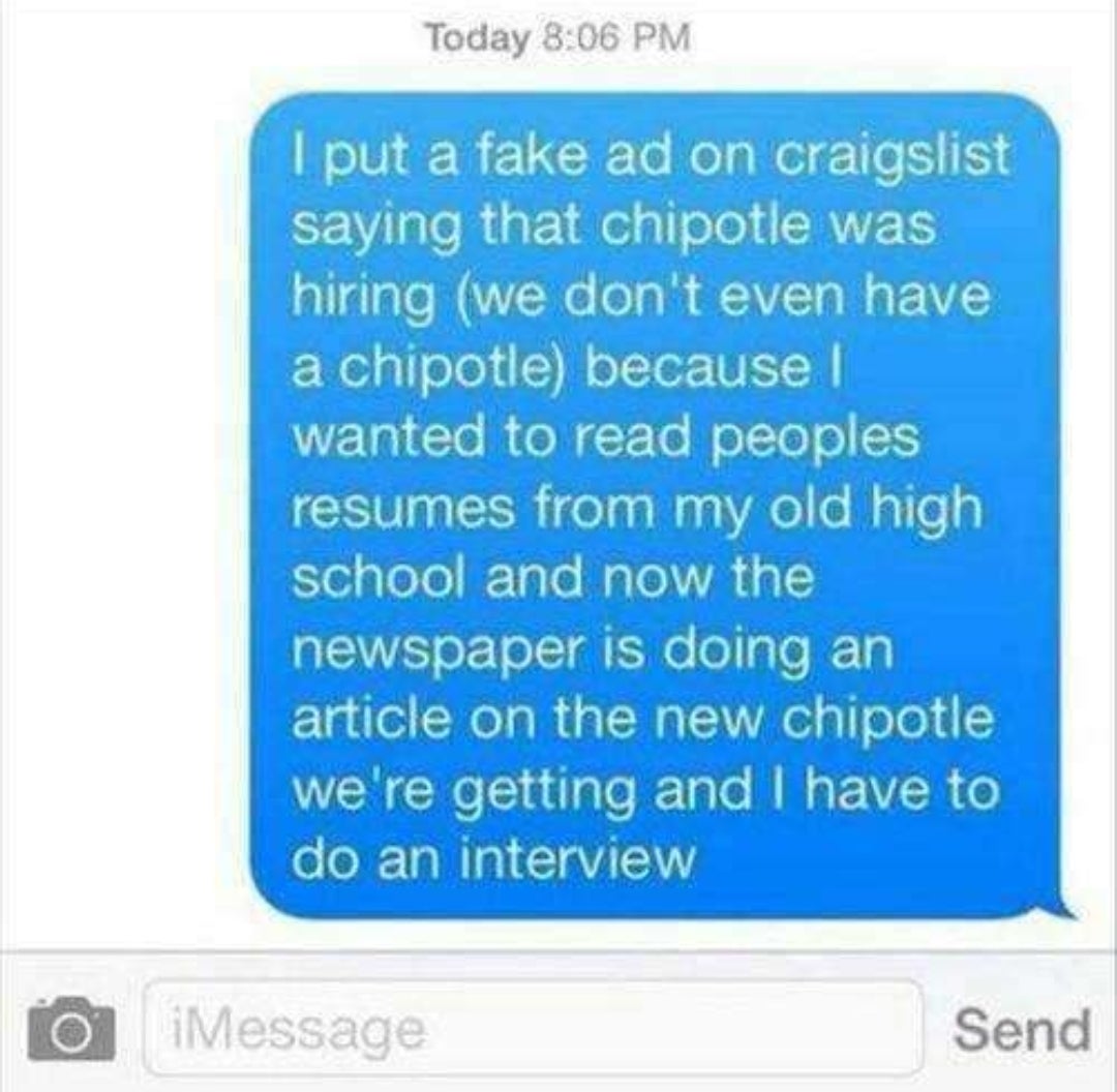 funny picture - funny chipotle - Today I put a fake ad on craigslist saying that chipotle was hiring we don't even have a chipotle because I wanted to read peoples resumes from my old high school and now the newspaper is doing an article on the new chipot