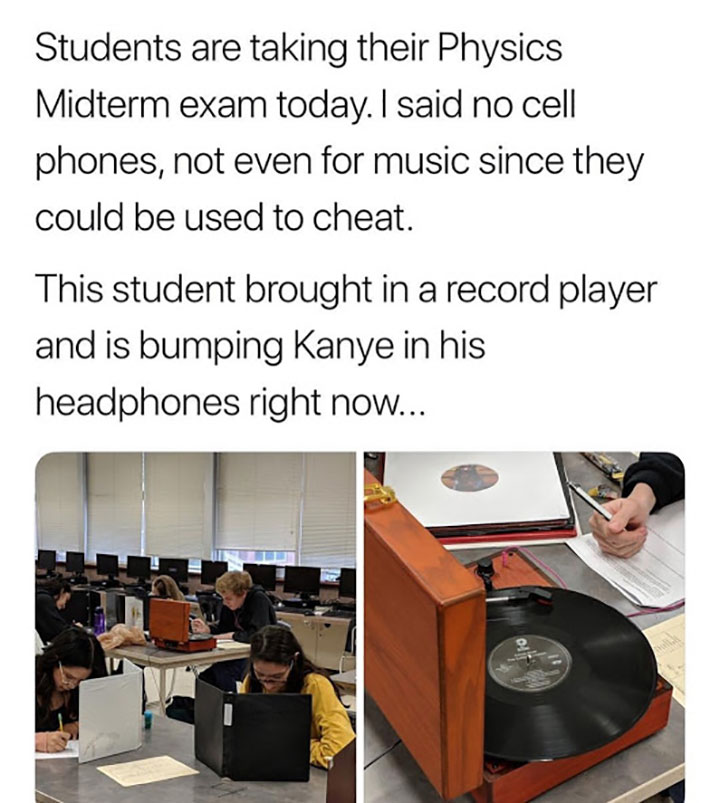 Unbelievable funny pics - kid brings record player to school Students are taking their Physics Midterm exam today. I said no cell phones, not even for music since they could be used to cheat. This student brought in a record player and is bumping Kanye in