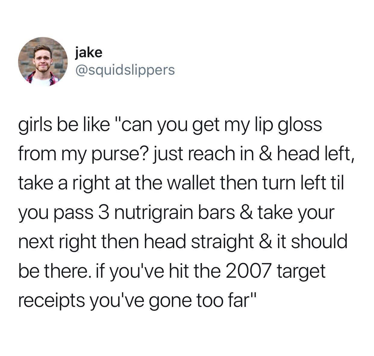 we have officially hit the point - jake girls be "can you get my lip gloss from my purse? just reach in & head left, take a right at the wallet then turn left til you pass 3 nutrigrain bars & take your next right then head straight & it should be there. i