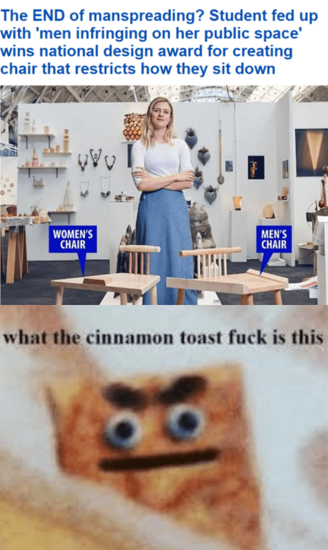 meme - cinnamon toast fuck - The End of manspreading? Student fed up with 'men infringing on her public space' wins national design award for creating chair that restricts how they sit down Ovo Women'S Chair Men'S Chair what the cinnamon toast fuck is thi