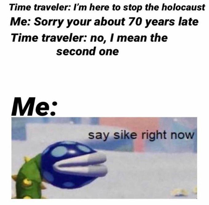 motivation - Time traveler I'm here to stop the holocaust Me Sorry your about 70 years late Time traveler no, I mean the second one Me say sike right now