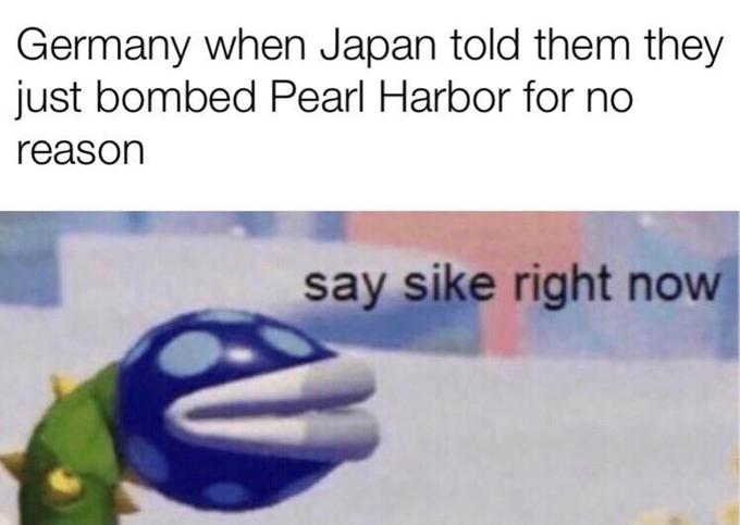 happiness - Germany when Japan told them they just bombed Pearl Harbor for no reason say sike right now