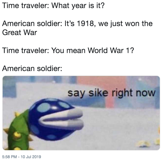 Time travel - Time traveler What year is it? American soldier It's 1918, we just won the Great War Time traveler You mean World War 1? American soldier say sike right now
