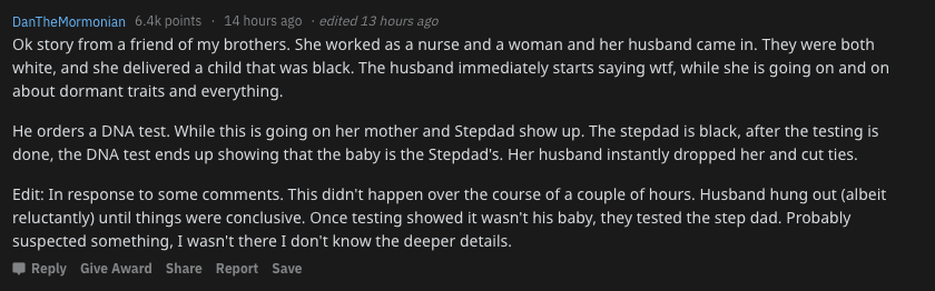 screenshot - DanTheMormonian points 14 hours ago edited 13 hours ago Ok story from a friend of my brothers. She worked as a nurse and a woman and her husband came in. They were both white, and she delivered a child that was black. The husband immediately 