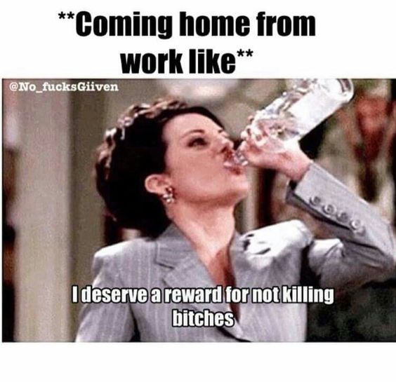 coming home from work like meme - Coming home from work I deserve a reward for not killing bitches