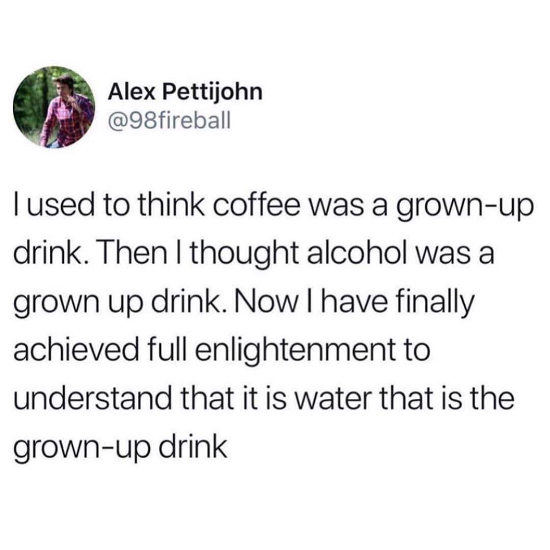 you know become people you - Alex Pettijohn Tused to think coffee was a grownup drink. Then I thought alcohol was a grown up drink. Now I have finally achieved full enlightenment to understand that it is water that is the grownup drink