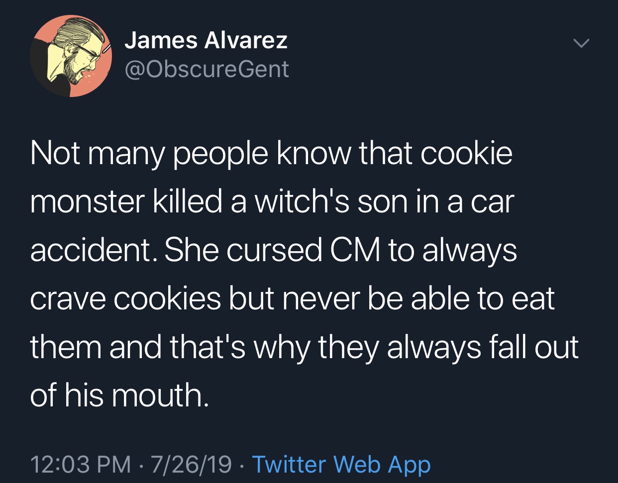 Humour - James Alvarez Not many people know that cookie monster killed a witch's son in a car accident. She cursed Cm to always crave cookies but never be able to eat them and that's why they always fall out of his mouth. 72619. Twitter Web App