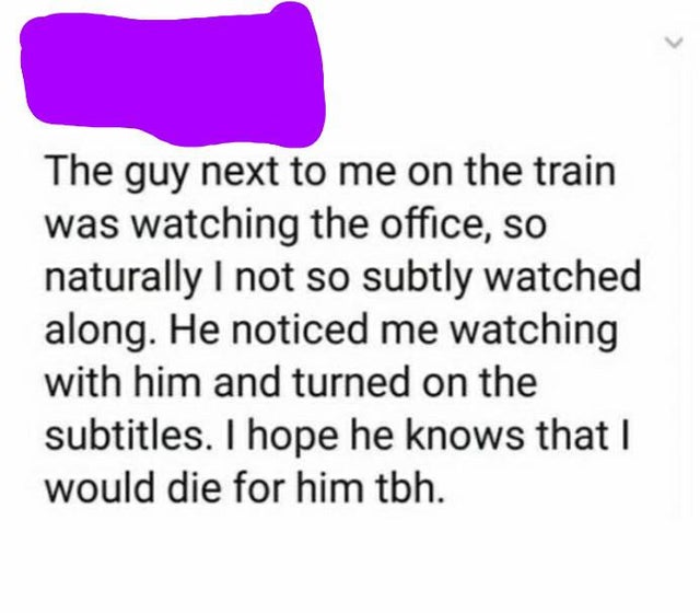 document - The guy next to me on the train was watching the office, so naturally I not so subtly watched along. He noticed me watching with him and turned on the subtitles. I hope he knows that I would die for him tbh.