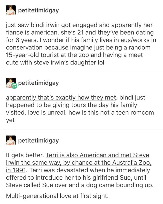 document - petitetimidgay just saw bindi irwin got engaged and apparently her fiance is american. she's 21 and they've been dating for 6 years. I wonder if his family lives in ausworks in conservation because imagine just being a random 15yearold tourist 