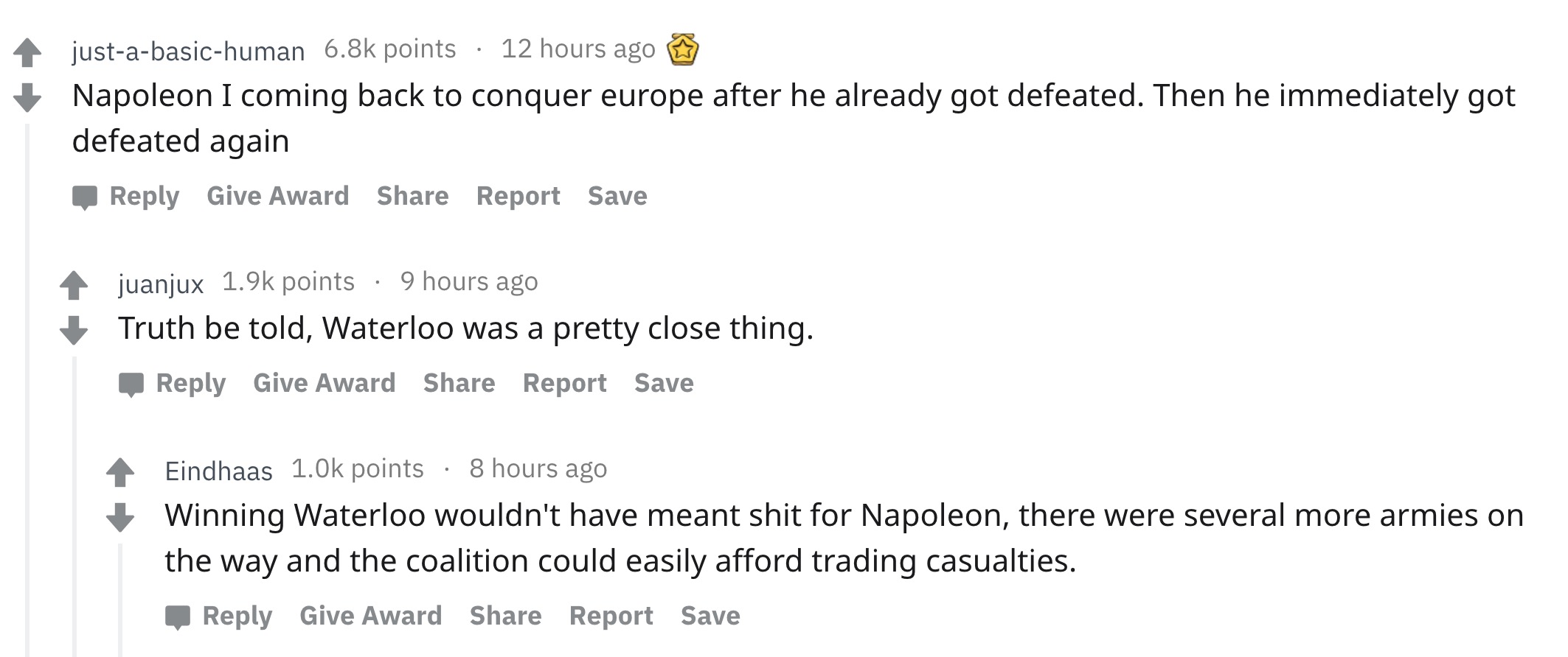 angle - justabasichuman points 12 hours ago Napoleon I coming back to conquer europe after he already got defeated. Then he immediately got defeated again Give Award Report Save juanjux points 9 hours ago Truth be told, Waterloo was a pretty close thing.