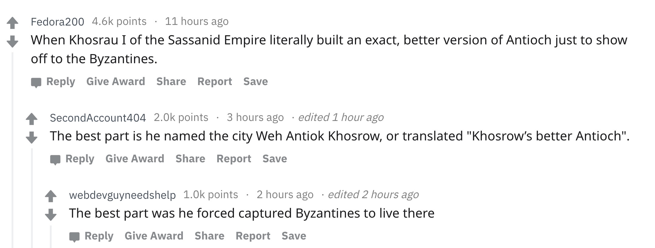 angle - Fedora points 11 hours ago When Khosrau I of the Sassanid Empire literally built an exact, better version of Antioch just to show off to the Byzantines. Give Award Report Save SecondAccount404 points 3 hours ago edited 1 hour ago The best part is
