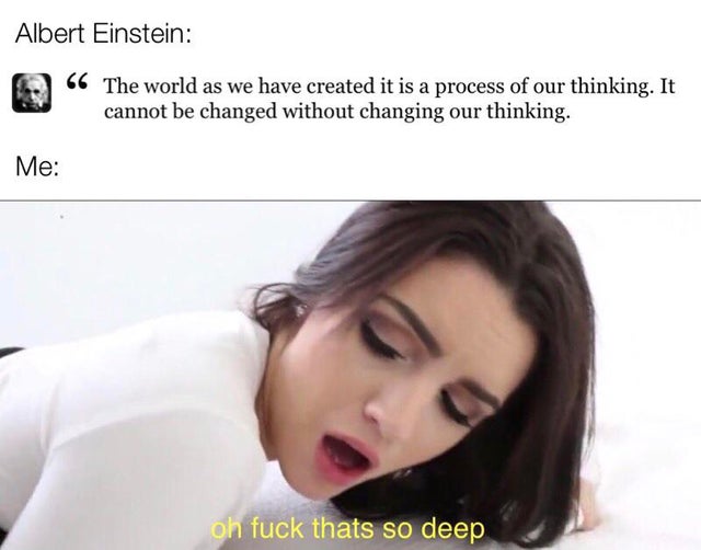 porn memes - oh fuck thats deep Albert Einstein 66 The world as we have created it is a process of our thinking. It cannot be changed without changing our thinking. Me oh fuck thats so deep