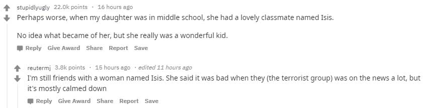 stupidlyugly 22.ok points 16 hours ago Perhaps worse, when my daughter was in middle school, she had a lovely classmate named Isis. No idea what became of her, but she really was a wonderful kid. Give Award Report Save reutermj points . 15 hours ago edite