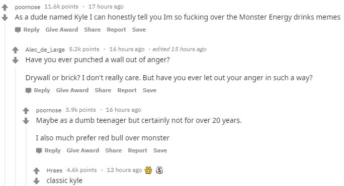 poornose points . 17 hours ago As a dude named Kyle I can honestly tell you Im so fucking over the Monster Energy drinks memes Give Award Report Save Alec_de_Large points. 16 hours ago edited 15 hours ago Have you ever punched a wall out of anger? Drywall