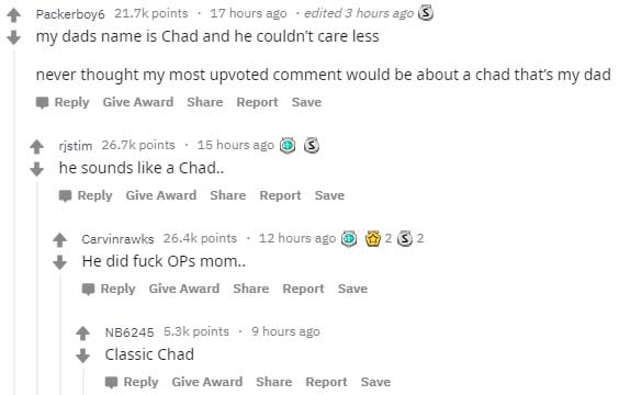 Packerboy6 points. 17 hours ago . edited 3 hours ago S my dads name is Chad and he couldn't care less never thought my most upvoted comment would be about a chad that's my dad Give Award Report Save ristim points . 15 hours ago S he sounds a Chad.. Give…
