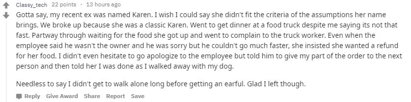 Classy_tech 22 points. 13 hours ago Gotta say, my recent ex was named Karen. I wish I could say she didn't fit the criteria of the assumptions her name brings. We broke up because she was a classic Karen. Went to get dinner at a food truck despite me…