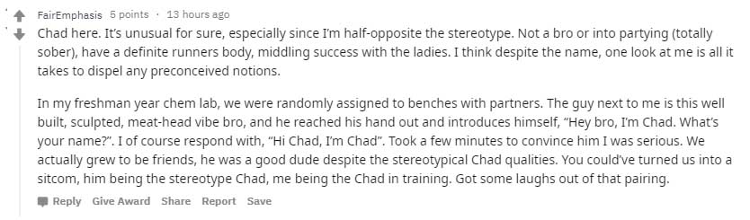 FairEmphasis 5 points 13 hours ago Chad here. It's unusual for sure, especially since I'm halfopposite the stereotype. Not a bro or into partying totally sober, have a definite runners body, middling success with the ladies. I think despite the name, one…
