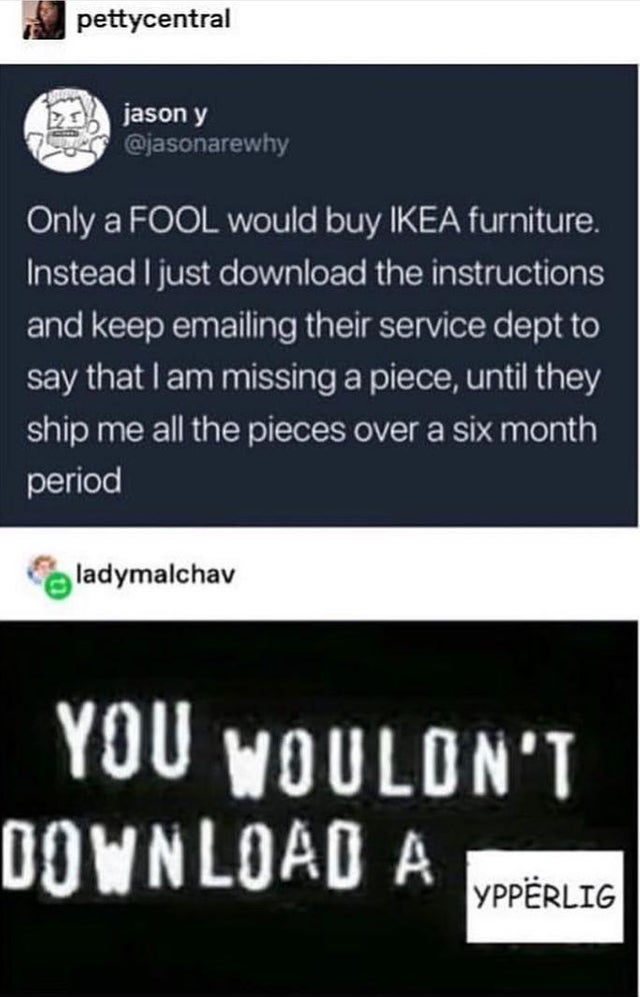 you wouldn t download - pettycentral jason y Only a Fool would buy Ikea furniture. Instead I just download the instructions and keep emailing their service dept to say that I am missing a piece, until they ship me all the pieces over a six month period la
