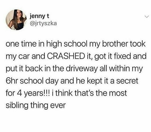 jenny t one time in high school my brother took my car and Crashed it, got it fixed and put it back in the driveway all within my Ohr school day and he kept it a secret for 4 years!!! i think that's the most sibling thing ever