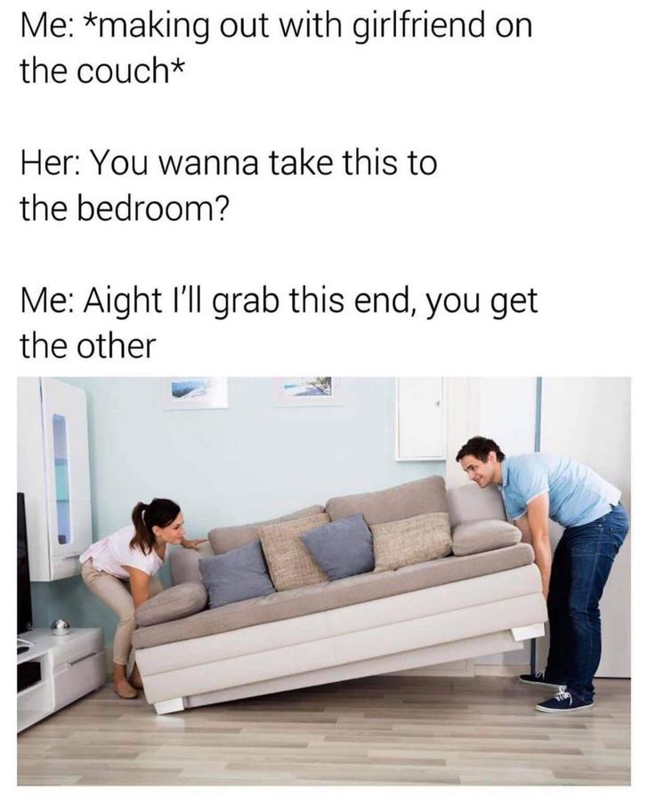 Funny Relatable Meme that says - Meme - Me making out with girlfriend on the couch Her You wanna take this to the bedroom? Me Aight I'll grab this end, you get the other