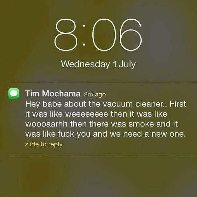 Wednesday 1 July Tim Mochama 2m ago Hey babe about the vacuum cleaner.. First it was weeeeeeee then it was woooaarhh then there was smoke and it was fuck you and we need a new one. slide to