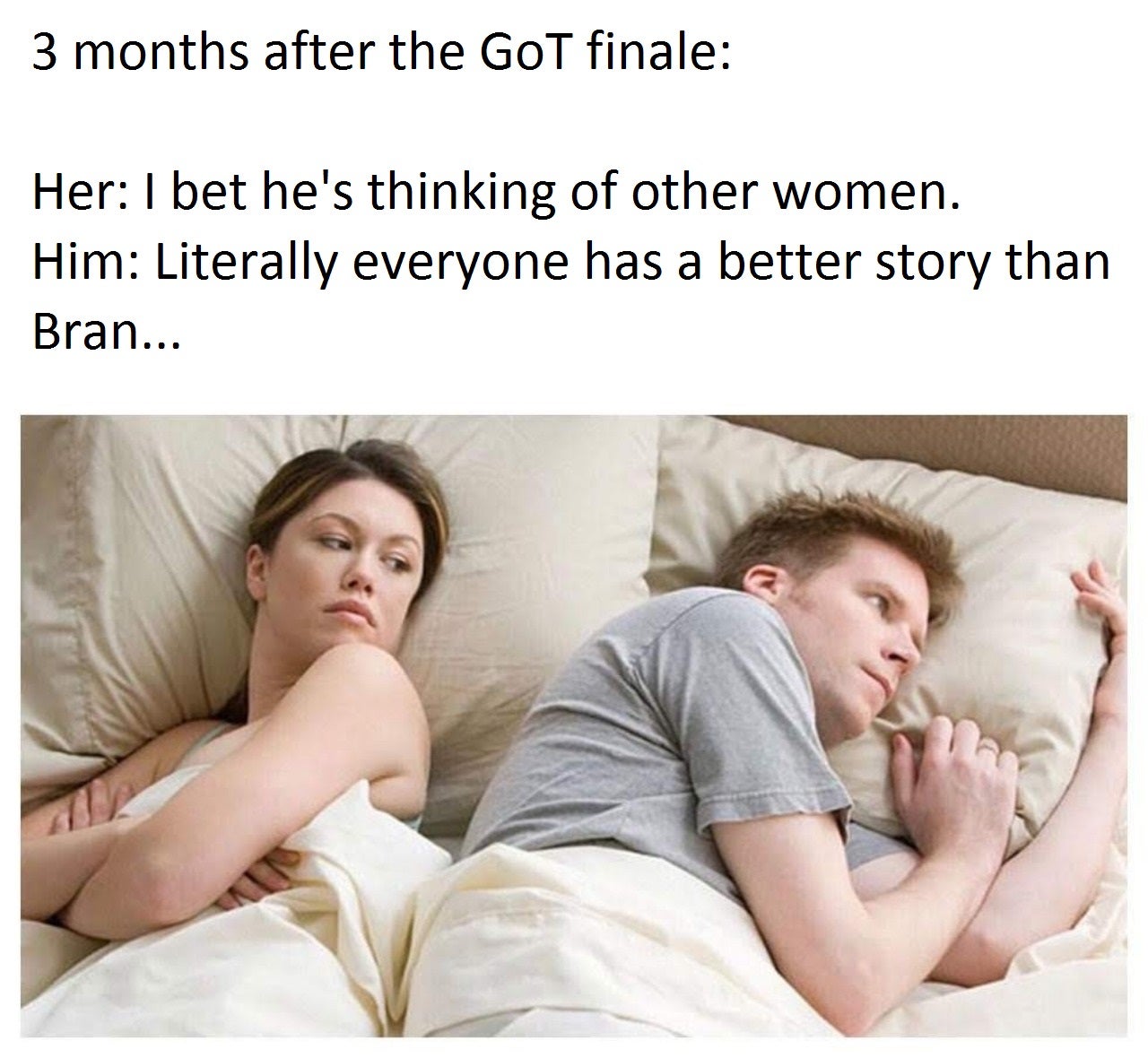 Funny memes - he's thinking about another woman meme - 3 months after the GoT finale Her I bet he's thinking of other women. Him Literally everyone has a better story than Bran...