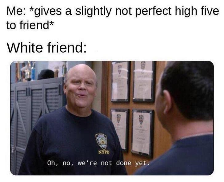 Funny memes - japan ww2 memes - Me gives a slightly not perfect high five to friend White friend Nypd Oh, no, we're not done yet.