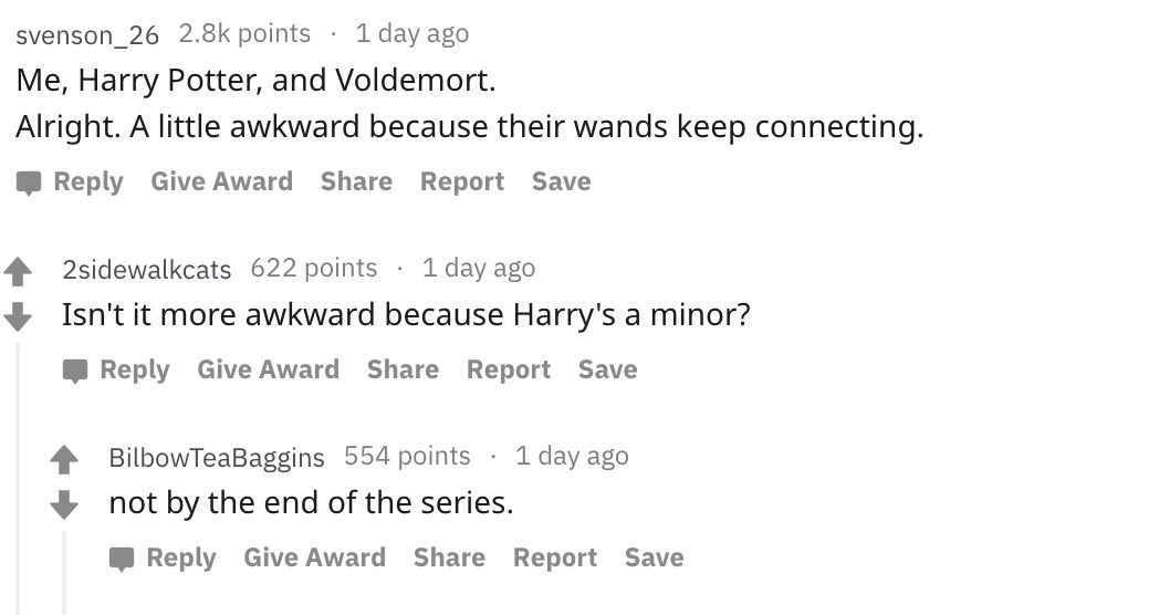 document - svenson_26 points 1 day ago Me, Harry Potter, and Voldemort. Alright. A little awkward because their wands keep connecting. Give Award Report Save 4 2sidewalkcats 622 points 1 day ago Isn't it more awkward because Harry's a minor? Give Award Re