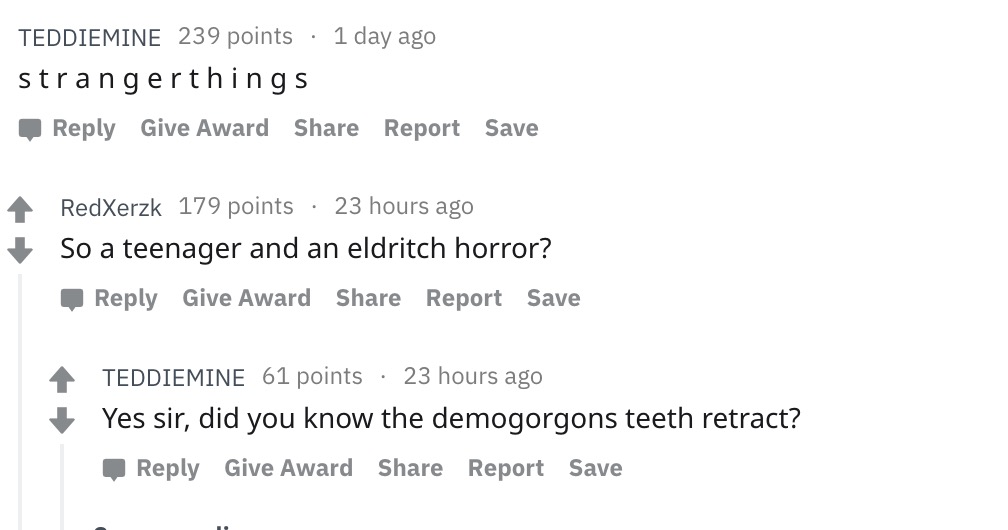 document - Teddiemine 239 points 1 day ago strangerthings Give Award Report Save RedXerzk 179 points 23 hours ago So a teenager and an eldritch horror? Give Award Report Save Teddiemine 61 points 23 hours ago Yes sir, did you know the demogorgons teeth re