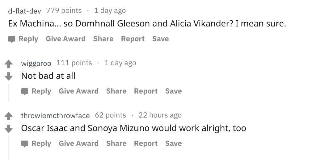document - dflatdev_779 points 1 day ago Ex Machina... so Domhnall Gleeson and Alicia Vikander? I mean sure. Give Award Report Save wiggaroo 111 points 1 day ago Not bad at all Give Award Report Save 4 throwiemcthrowface 62 points 22 hours ago Oscar Isaac