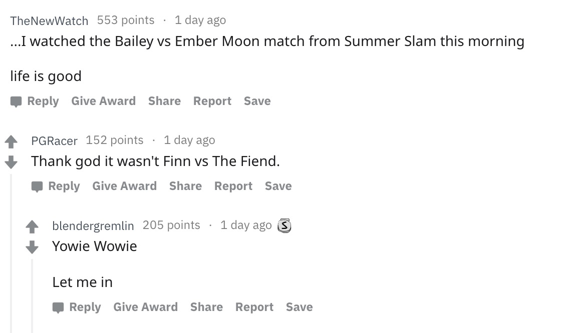 document - TheNewWatch 553 points 1 day ago ...I watched the Bailey vs Ember Moon match from Summer Slam this morning life is good Give Award Report Save PGRacer 152 points 1 day ago Thank god it wasn't Finn vs The Fiend. Give Award Report Save blendergre