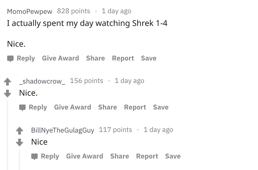 number - MomoPewpew 828 points 1 day ago I actually spent my day watching Shrek 14 Nice. Give Award Report Save _shadowcrow_ 156 points 1 day ago Nice. Give Award Report Save BillNyeTheGulagGuy 117 points 1 day ago Nice Give Award Report Save
