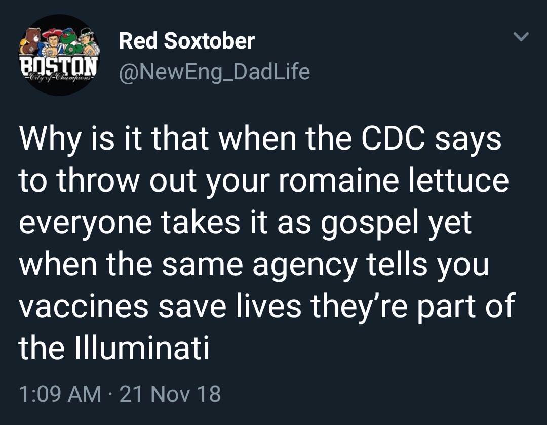 everything gay nowadays - Boston Red Soxtober Why is it that when the Cdc says to throw out your romaine lettuce everyone takes it as gospel yet when the same agency tells you vaccines save lives they're part of the Illuminati 21 Nov 18